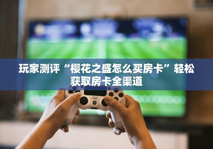 玩家测评“樱花之盛怎么买房卡”轻松获取房卡全渠道