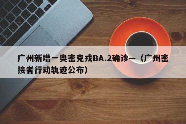 广州新增一奥密克戎BA.2确诊—（广州密接者行动轨迹公布）