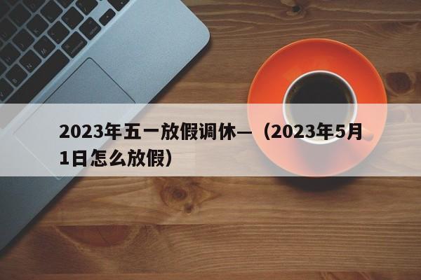 2023年五一放假调休—（2023年5月1日怎么放假）
