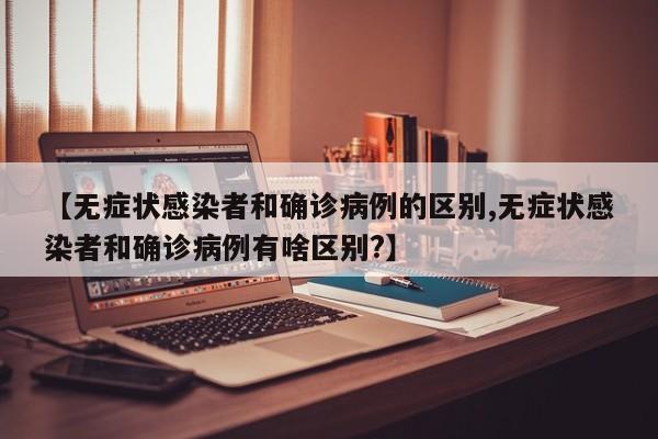 【无症状感染者和确诊病例的区别,无症状感染者和确诊病例有啥区别?】