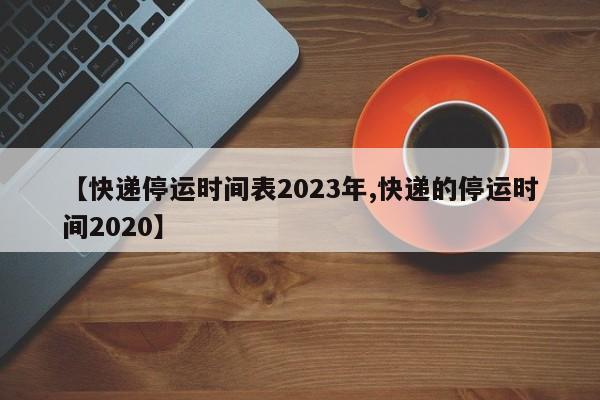 【快递停运时间表2023年,快递的停运时间2020】