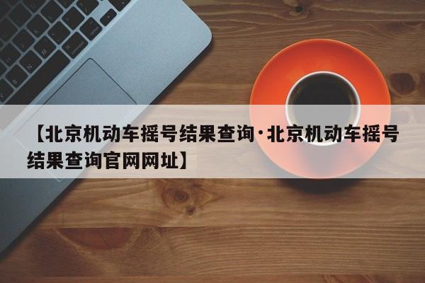 【北京机动车摇号结果查询·北京机动车摇号结果查询官网网址】