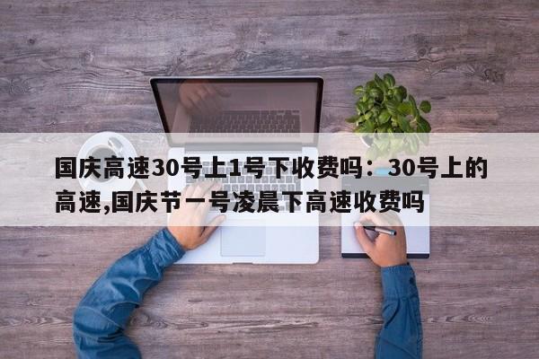 国庆高速30号上1号下收费吗：30号上的高速,国庆节一号凌晨下高速收费吗