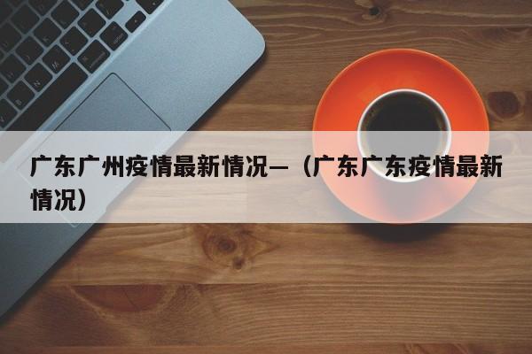 广东广州疫情最新情况—（广东广东疫情最新情况）