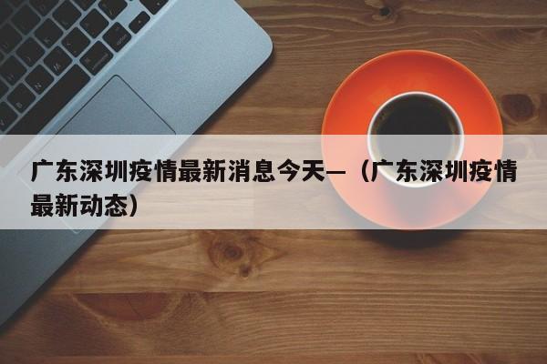 广东深圳疫情最新消息今天—（广东深圳疫情最新动态）