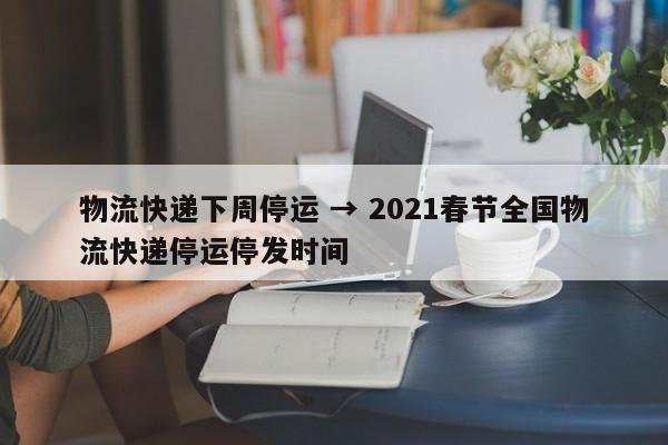 物流快递下周停运 → 2021春节全国物流快递停运停发时间