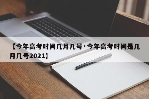 【今年高考时间几月几号·今年高考时间是几月几号2021】
