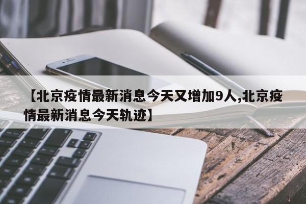 【北京疫情最新消息今天又增加9人,北京疫情最新消息今天轨迹】