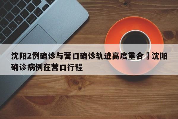沈阳2例确诊与营口确诊轨迹高度重合›沈阳确诊病例在营口行程