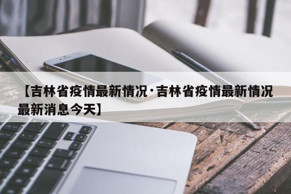 【吉林省疫情最新情况·吉林省疫情最新情况最新消息今天】