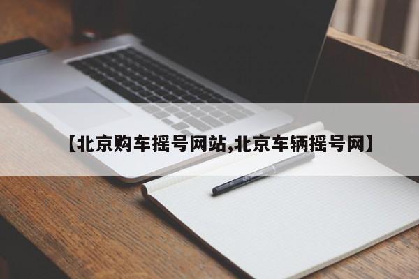 【北京购车摇号网站,北京车辆摇号网】
