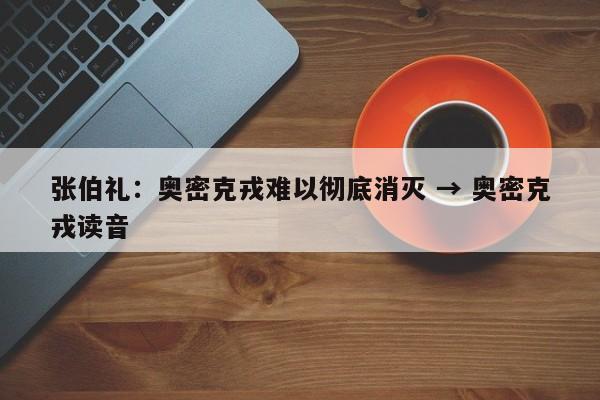 张伯礼：奥密克戎难以彻底消灭 → 奥密克戎读音