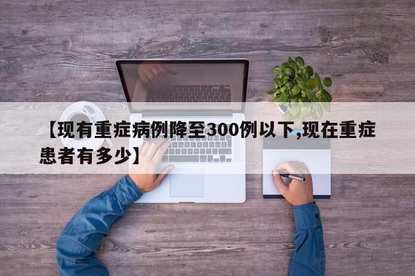【现有重症病例降至300例以下,现在重症患者有多少】