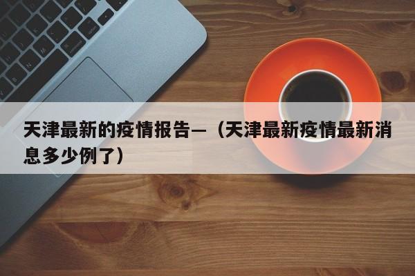 天津最新的疫情报告—（天津最新疫情最新消息多少例了）