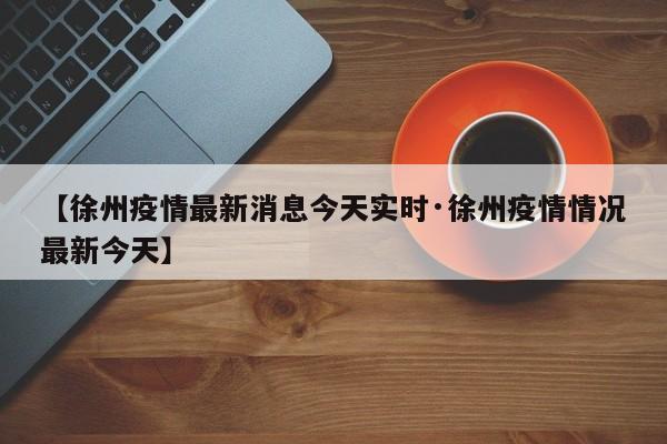 【徐州疫情最新消息今天实时·徐州疫情情况最新今天】