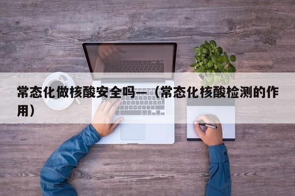 常态化做核酸安全吗—（常态化核酸检测的作用）