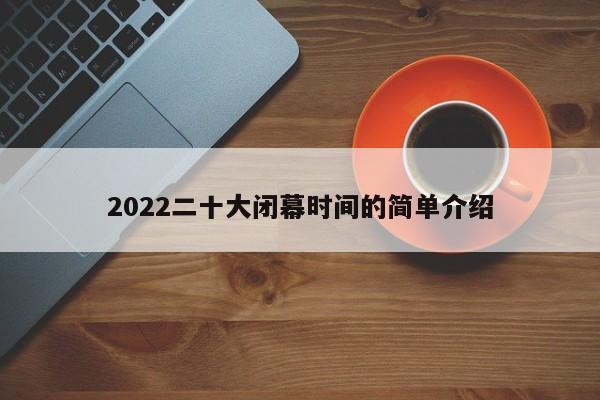 2022二十大闭幕时间的简单介绍