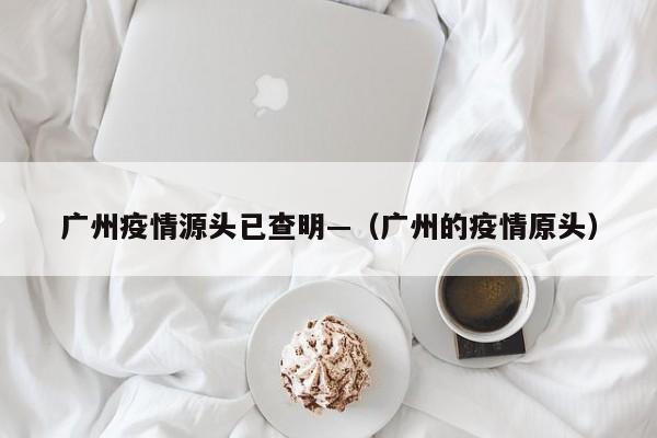 广州疫情源头已查明—（广州的疫情原头）