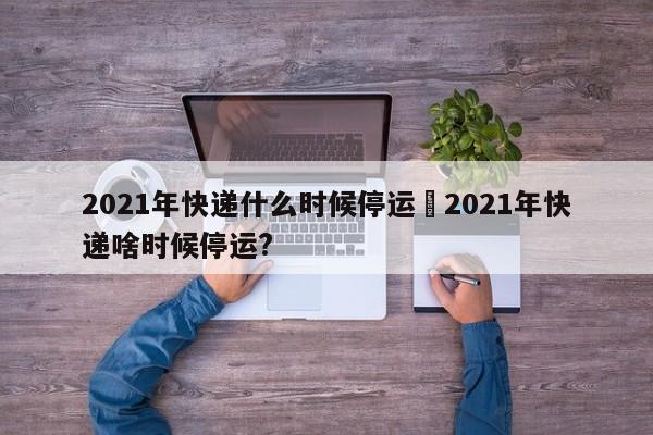 2021年快递什么时候停运›2021年快递啥时候停运?