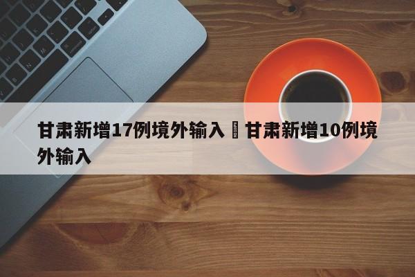 甘肃新增17例境外输入›甘肃新增10例境外输入