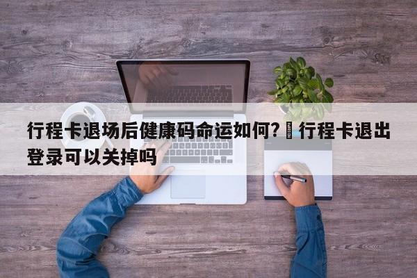 行程卡退场后健康码命运如何?›行程卡退出登录可以关掉吗