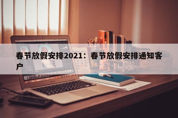 春节放假安排2021：春节放假安排通知客户