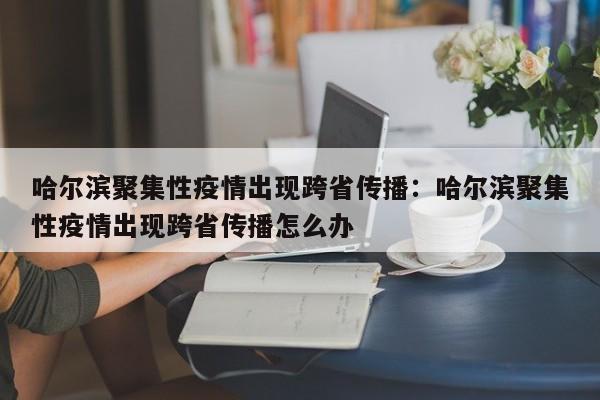 哈尔滨聚集性疫情出现跨省传播：哈尔滨聚集性疫情出现跨省传播怎么办