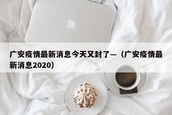 广安疫情最新消息今天又封了—（广安疫情最新消息2020）