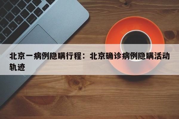 北京一病例隐瞒行程：北京确诊病例隐瞒活动轨迹