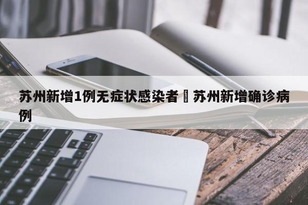苏州新增1例无症状感染者›苏州新增确诊病例