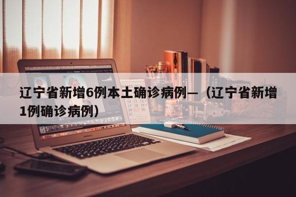 辽宁省新增6例本土确诊病例—（辽宁省新增1例确诊病例）