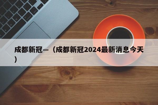成都新冠—（成都新冠2024最新消息今天）