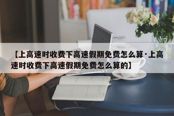【上高速时收费下高速假期免费怎么算·上高速时收费下高速假期免费怎么算的】